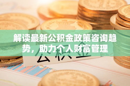 沙县解读最新公积金政策咨询趋势，助力个人财富管理