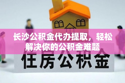 沙县长沙公积金代办提取，轻松解决你的公积金难题