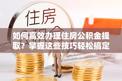 沙县如何高效办理住房公积金提取？掌握这些技巧轻松搞定