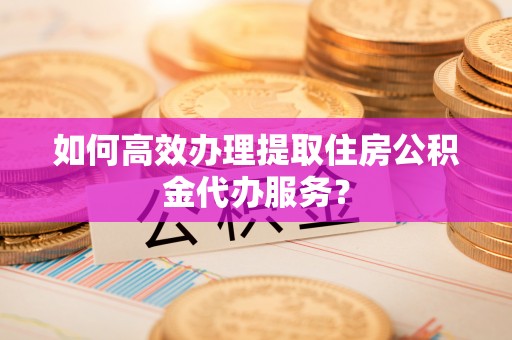 沙县如何高效办理提取住房公积金代办服务？