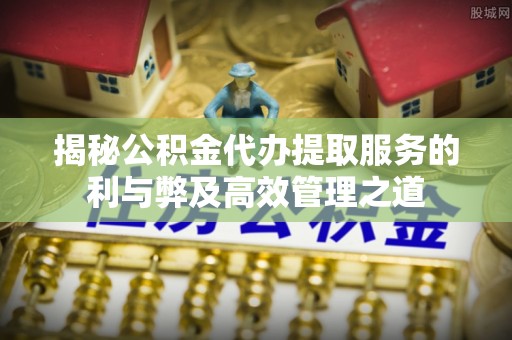沙县揭秘公积金代办提取服务的利与弊及高效管理之道