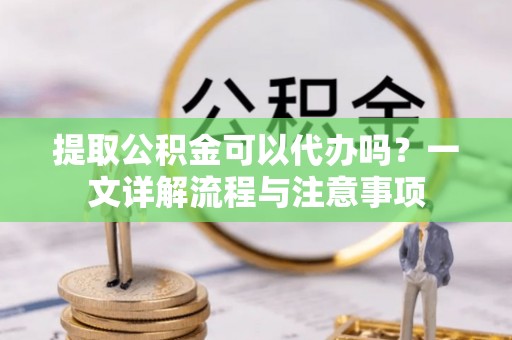沙县提取公积金可以代办吗？一文详解流程与注意事项
