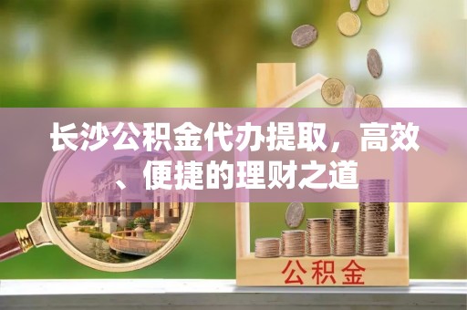 沙县长沙公积金代办提取，高效、便捷的理财之道