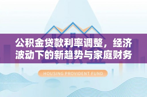 沙县公积金贷款利率调整，经济波动下的新趋势与家庭财务规划