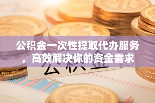 沙县公积金一次性提取代办服务，高效解决你的资金需求