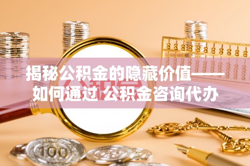 沙县揭秘公积金的隐藏价值——如何通过 公积金咨询代办提取 优化财富管理