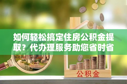 沙县如何轻松搞定住房公积金提取？代办理服务助您省时省力