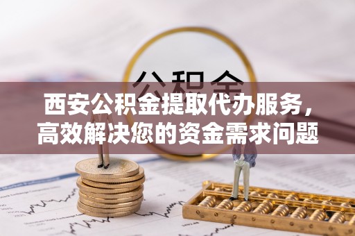 沙县西安公积金提取代办服务，高效解决您的资金需求问题