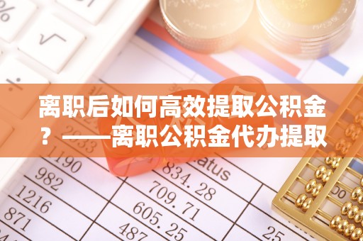 沙县离职后如何高效提取公积金？——离职公积金代办提取全流程解析