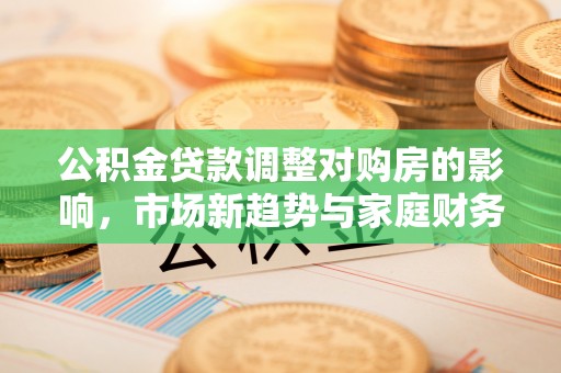 沙县公积金贷款调整对购房的影响，市场新趋势与家庭财务规划