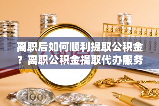 沙县离职后如何顺利提取公积金？离职公积金提取代办服务帮你搞定！