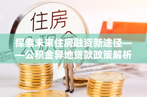 沙县探索未来住房融资新途径——公积金异地贷款政策解析与实践