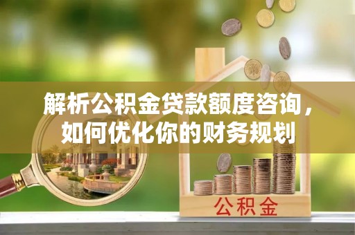 沙县解析公积金贷款额度咨询，如何优化你的财务规划