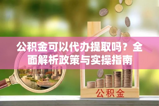 沙县公积金可以代办提取吗？全面解析政策与实操指南