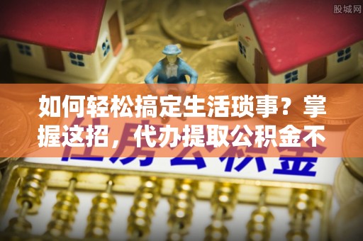 沙县如何轻松搞定生活琐事？掌握这招，代办提取公积金不再难！