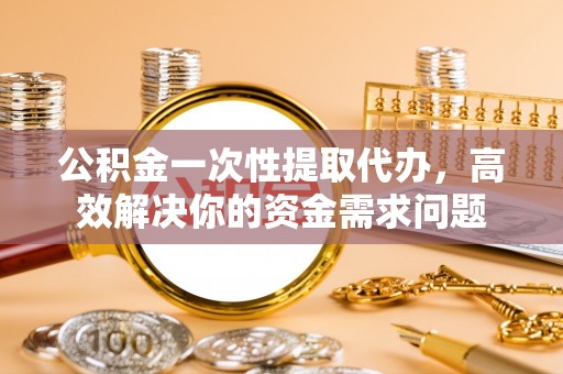 沙县公积金一次性提取代办，高效解决你的资金需求问题
