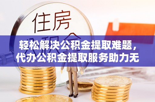沙县轻松解决公积金提取难题，代办公积金提取服务助力无忧生活