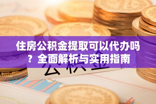 沙县住房公积金提取可以代办吗？全面解析与实用指南