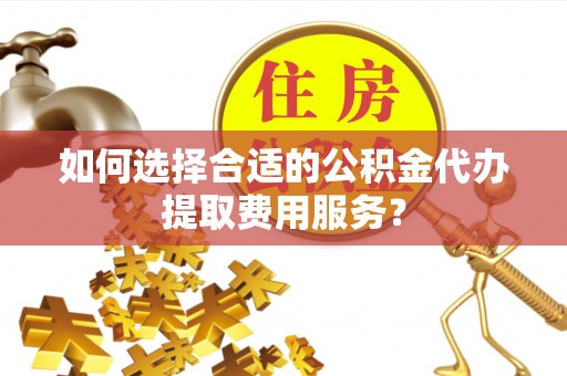 沙县如何选择合适的公积金代办提取费用服务？