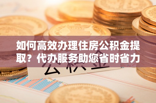 沙县如何高效办理住房公积金提取？代办服务助您省时省力