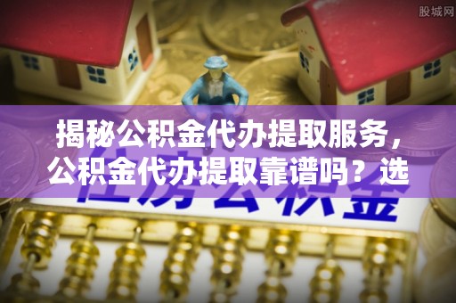 沙县揭秘公积金代办提取服务，公积金代办提取靠谱吗？选择需谨慎