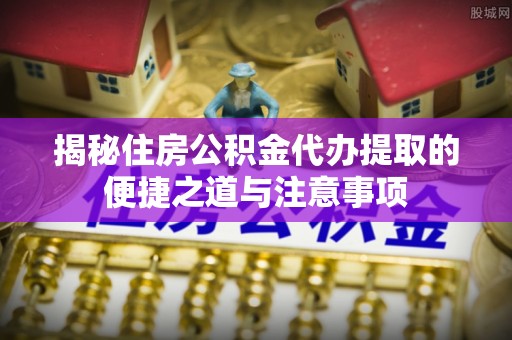 沙县揭秘住房公积金代办提取的便捷之道与注意事项