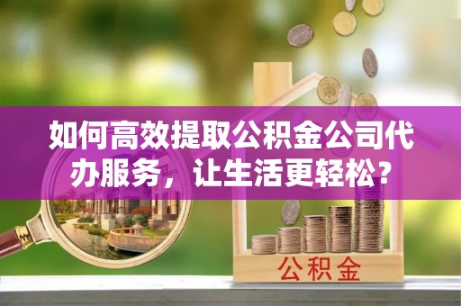 沙县如何高效提取公积金公司代办服务，让生活更轻松？