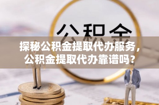 沙县探秘公积金提取代办服务，公积金提取代办靠谱吗？