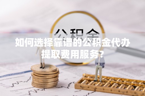 沙县如何选择靠谱的公积金代办提取费用服务？