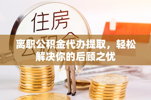沙县离职公积金代办提取，轻松解决你的后顾之忧