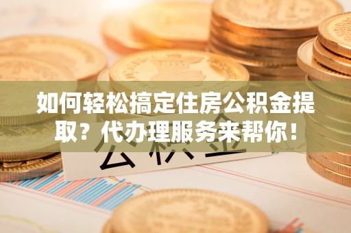 沙县如何轻松搞定住房公积金提取？代办理服务来帮你！