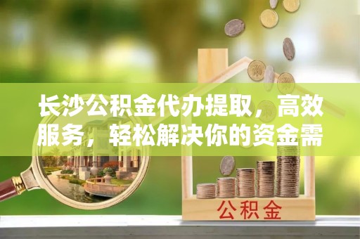 沙县长沙公积金代办提取，高效服务，轻松解决你的资金需求