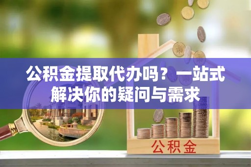 沙县公积金提取代办吗？一站式解决你的疑问与需求