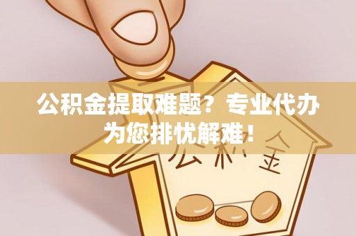 沙县公积金提取难题？专业代办为您排忧解难！