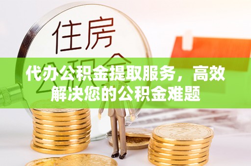 沙县代办公积金提取服务，高效解决您的公积金难题