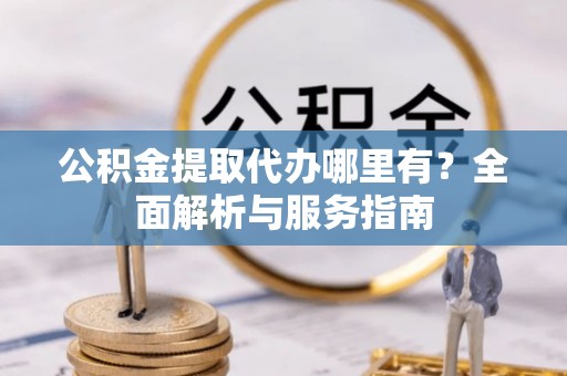 沙县公积金提取代办哪里有？全面解析与服务指南