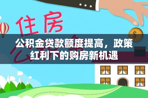 沙县公积金贷款额度提高，政策红利下的购房新机遇