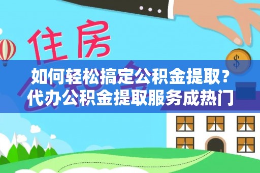 沙县如何轻松搞定公积金提取？代办公积金提取服务成热门选择