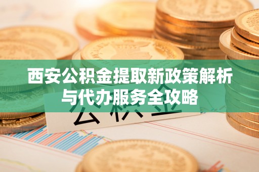 沙县西安公积金提取新政策解析与代办服务全攻略
