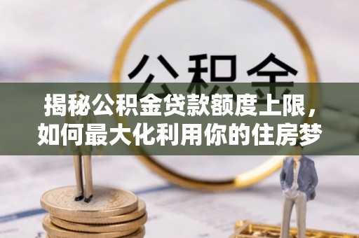 沙县揭秘公积金贷款额度上限，如何最大化利用你的住房梦？