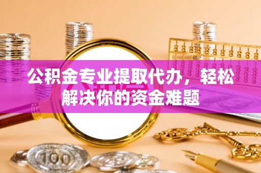 沙县公积金专业提取代办，轻松解决你的资金难题