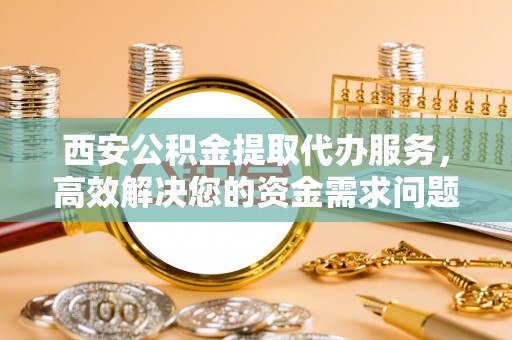 沙县西安公积金提取代办服务，高效解决您的资金需求问题