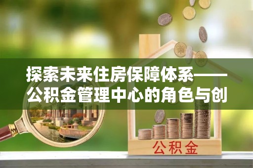 沙县探索未来住房保障体系——公积金管理中心的角色与创新