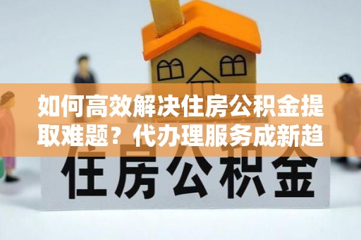 沙县如何高效解决住房公积金提取难题？代办理服务成新趋势