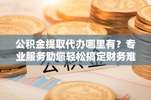沙县公积金提取代办哪里有？专业服务助您轻松搞定财务难题