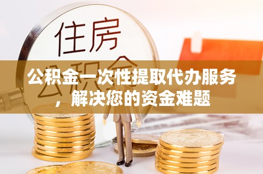 沙县公积金一次性提取代办服务，解决您的资金难题