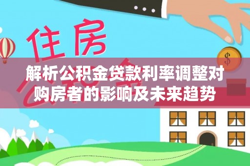 沙县解析公积金贷款利率调整对购房者的影响及未来趋势