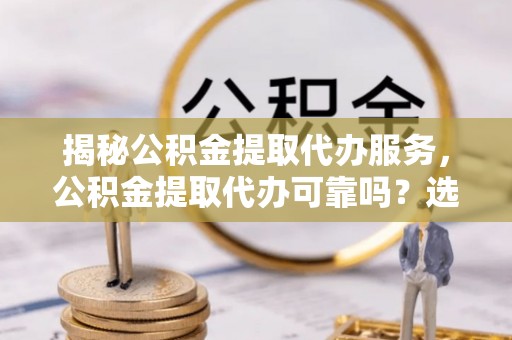 沙县揭秘公积金提取代办服务，公积金提取代办可靠吗？选择需谨慎
