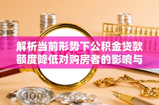 沙县解析当前形势下公积金贷款额度降低对购房者的影响与应对策略