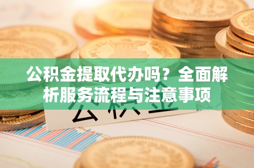 沙县公积金提取代办吗？全面解析服务流程与注意事项